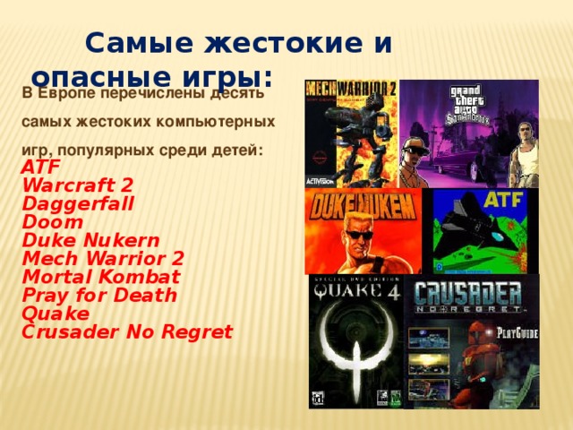  Самые жестокие и опасные игры: В Европе перечислены десять самых жестоких компьютерных игр, популярных среди детей: ATF Warcraft 2 Daggerfall Doom Duke Nukern Mech Warrior 2 Mortal Kombat Pray for Death Quake Crusader No Regret 
