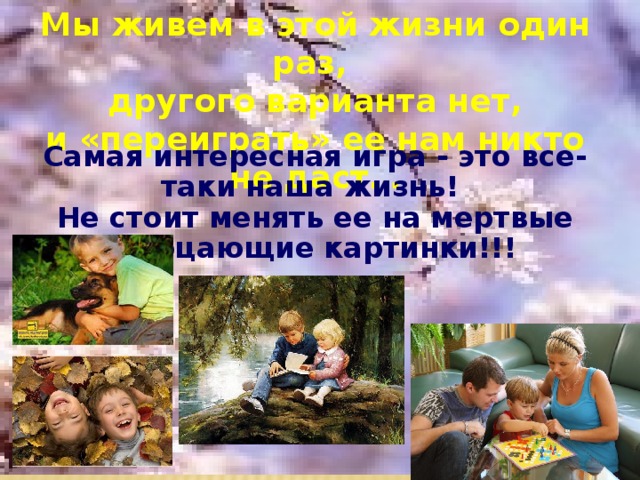Мы живем в этой жизни один раз, другого варианта нет, и «переиграть» ее нам никто не даст… Самая интересная игра - это все-таки наша жизнь! Не стоит менять ее на мертвые мерцающие картинки!!! 