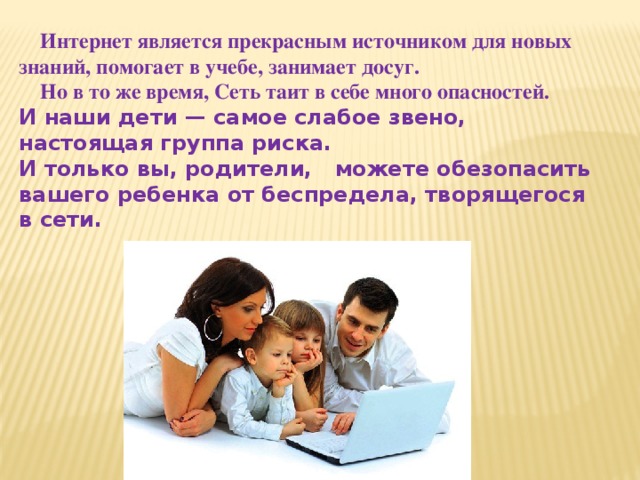  Интернет является прекрасным источником для новых знаний, помогает в учебе, занимает досуг.  Но в то же время, Сеть таит в себе много опасностей. И наши дети — самое слабое звено, настоящая группа риска.  И только вы, родители, можете обезопасить вашего ребенка от беспредела, творящегося в сети.   
