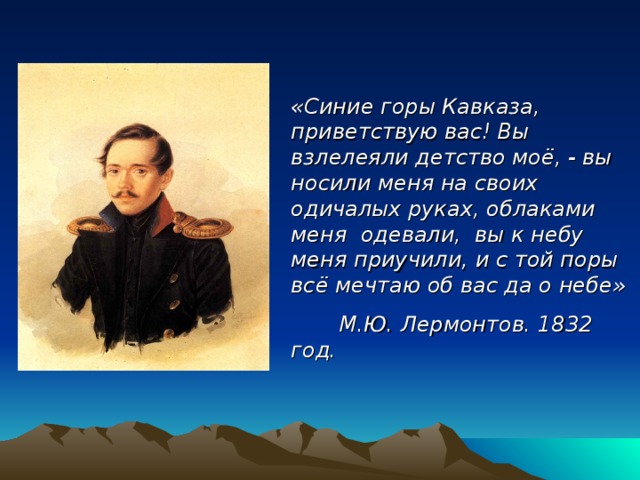 «Синие горы Кавказа, приветствую вас! Вы взлелеяли детство моё, - вы носили меня на своих одичалых руках, облаками меня одевали, вы к небу меня приучили, и с той поры всё мечтаю об вас да о небе»  М.Ю. Лермонтов. 1832 год. 