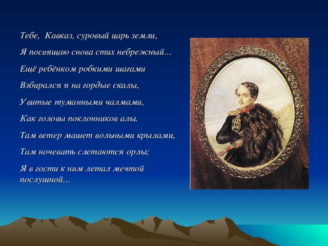 Тебе, Кавказ, суровый царь земли, Я посвящаю снова стих небрежный… Ещё ребёнком робкими шагами Взбирался я на гордые скалы, Увитые туманными чалмами, Как головы поклонников алы. Там ветер машет вольными крылами, Там ночевать слетаются орлы; Я в гости к ним летал мечтой послушной… 