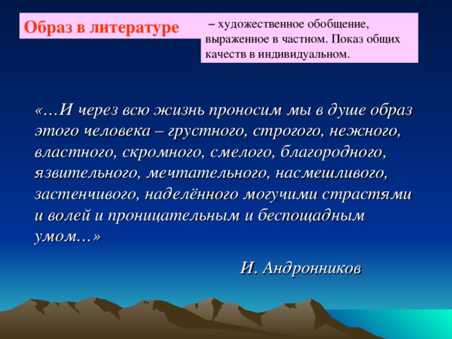  – художественное обобщение, выраженное в частном. Показ общих качеств в индивидуальном. Образ в литературе «…И через всю жизнь проносим мы в душе образ этого человека – грустного, строгого, нежного, властного, скромного, смелого, благородного, язвительного, мечтательного, насмешливого, застенчивого, наделённого могучими страстями и волей и проницательным и беспощадным умом…»  И. Андронников 