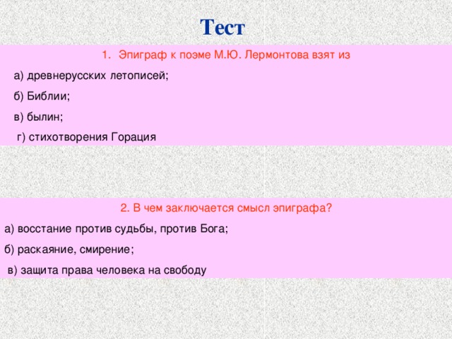 Тест Эпиграф к поэме М.Ю. Лермонтова взят из  а) древнерусских летописей;  б) Библии;  в) былин;  г) стихотворения Горация 2. В чем заключается смысл эпиграфа? а) восстание против судьбы, против Бога; б) раскаяние, смирение;  в) защита права человека на свободу 
