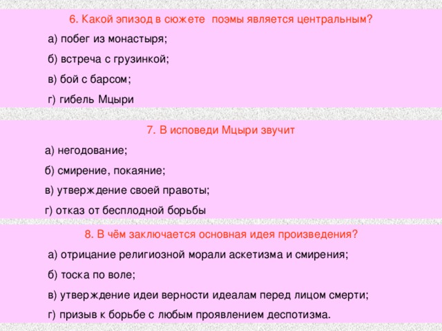 6. Какой эпизод в сюжете поэмы является центральным?  а) побег из монастыря;  б) встреча с грузинкой;  в) бой с барсом;  г) гибель Мцыри 7. В исповеди Мцыри звучит  а) негодование;  б) смирение, покаяние;  в) утверждение своей правоты;  г) отказ от бесплодной борьбы 8. В чём заключается основная идея произведения?  а) отрицание религиозной морали аскетизма и смирения;  б) тоска по воле;  в) утверждение идеи верности идеалам перед лицом смерти;  г) призыв к борьбе с любым проявлением деспотизма. 