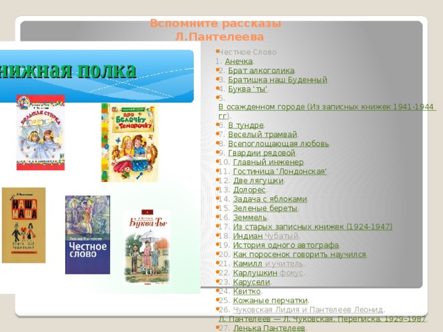 Вспомните рассказы  Л.Пантелеева Честное Слово 1.  Анечка .  2.  Брат алкоголика .  3.  Братишка наш Буденный .  4.  Буква 'ты' .  5.  В осажденном городе (Из записных книжек 1941-1944 гг ) .  6.  В тундре .  7.  Веселый трамвай .  8.  Всепоглощающая любовь .  9.  Гвардии рядовой .  10.  Главный инженер .  11.  Гостиница 'Лондонская' .  12.  Две лягушки .  13.  Долорес .  14.  Задача с яблоками .  15.  Зеленые береты .  16.  Земмель .  17.  Из старых записных книжек (1924-1947) .  18.  Индиан Чубатый .  19.  История одного автографа .  20.  Как поросенок говорить научился .  21.  Камилл и учитель .  22.  Карлушкин фокус .  23.  Карусели .  24.  Квитко .  25.  Кожаные перчатки .  26.  Чуковская Лидия и Пантелеев Леонид .  Л. Пантелеев — Л. Чуковская. Переписка. 1929–1987 .  27.  Ленька Пантелеев .  28.  Лопатка .  