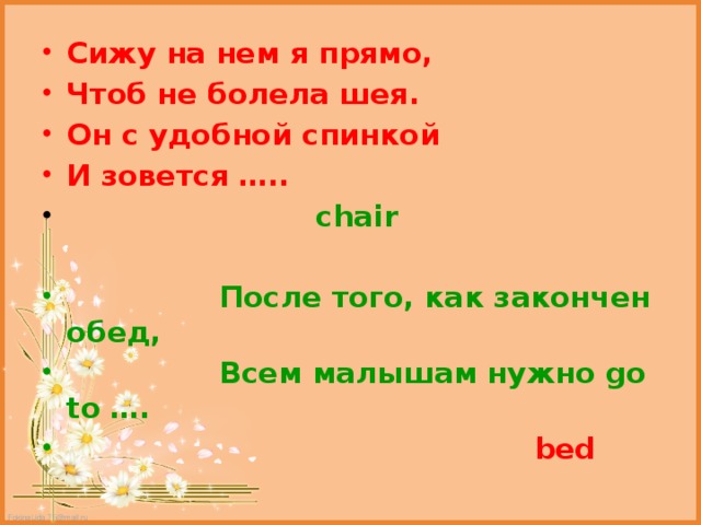Сижу на нем я прямо, Чтоб не болела шея. Он с удобной спинкой И зовется …..  chair   После того, как закончен обед,  Всем малышам нужно go to ….  bed 
