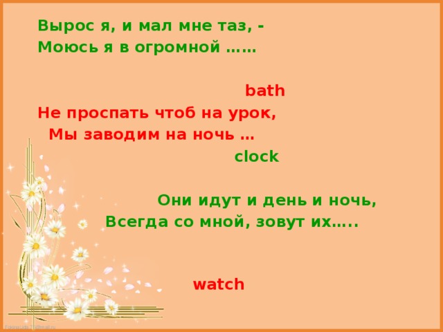  Вырос я, и мал мне таз, -  Моюсь я в огромной ……   bath  Не проспать чтоб на урок,  Мы заводим на ночь …  clock   Они идут и день и ночь,  Всегда со мной, зовут их…..  watch 