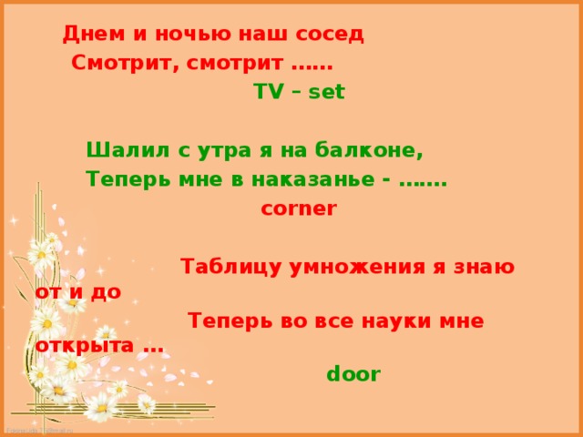  Днем и ночью наш сосед  Смотрит, смотрит ……  TV – set   Шалил с утра я на балконе,  Теперь мне в наказанье - …….  corner   Таблицу умножения я знаю от и до  Теперь во все науки мне открыта …  door 