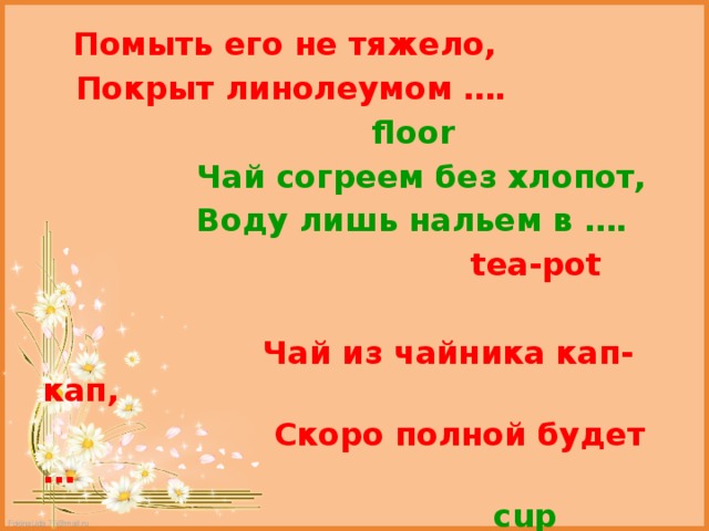  Помыть его не тяжело,  Покрыт линолеумом ….  floor  Чай согреем без хлопот,  Воду лишь нальем в ….  tea-pot   Чай из чайника кап-кап,  Скоро полной будет …  cup 