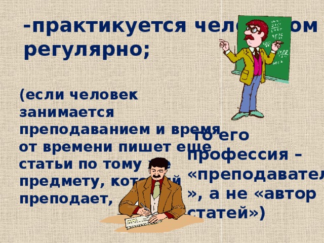 -практикуется человеком регулярно; (если человек занимается преподаванием и время от времени пишет еще статьи по тому же предмету, который преподает,  то его профессия – «преподаватель», а не «автор статей») 