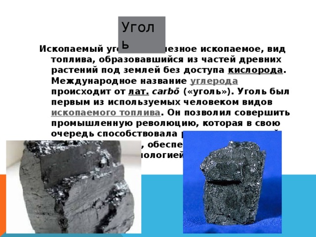 Уголь Ископаемый уголь — полезное ископаемое, вид топлива, образовавшийся из частей древних растений под землей без доступа кислорода . Международное название углерода происходит от лат.   carbō («уголь»). Уголь был первым из используемых человеком видов ископаемого топлива . Он позволил совершить промышленную революцию, которая в свою очередь способствовала развитию угольной промышленности, обеспечив её более современной технологией 