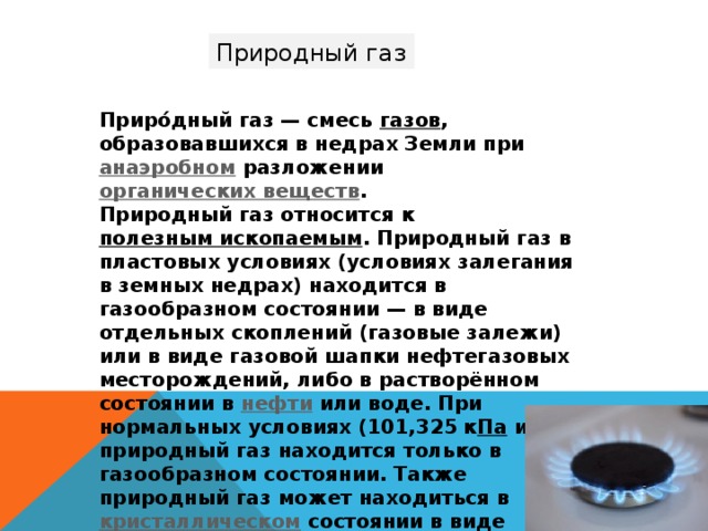 Природный газ Приро́дный газ — смесь газов , образовавшихся в недрах Земли при анаэробном разложении органических веществ . Природный газ относится к полезным ископаемым . Природный газ в пластовых условиях (условиях залегания в земных недрах) находится в газообразном состоянии — в виде отдельных скоплений (газовые залежи) или в виде газовой шапки нефтегазовых месторождений, либо в растворённом состоянии в нефти или воде. При нормальных условиях (101,325 к Па и 0 °C) природный газ находится только в газообразном состоянии. Также природный газ может находиться в кристаллическом состоянии в виде естественных газогидратов . 