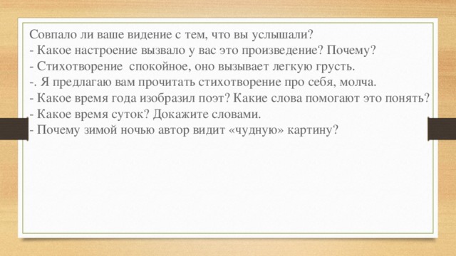 Совпало ли ваше видение с тем, что вы услышали? - Какое настроение вызвало у вас это произведение? Почему? - Стихотворение  спокойное, оно вызывает легкую грусть. -. Я предлагаю вам прочитать стихотворение про себя, молча. - Какое время года изобразил поэт? Какие слова помогают это понять? - Какое время суток? Докажите словами. - Почему зимой ночью автор видит «чудную» картину? 