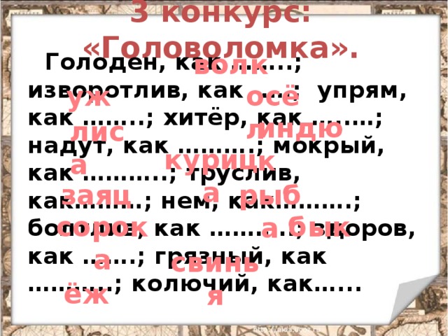 3 конкурс: «Головоломка». волк  Голоден, как ……..; изворотлив, как .…; упрям, как ……..; хитёр, как …..…; надут, как ……….; мокрый, как ………..; труслив, как………; нем, как……….; болтлив, как ………..; здоров, как …….; грязный, как ………..; колючий, как…... уж осёл индюк лиса курица заяц рыба сорока бык свинья ёж 