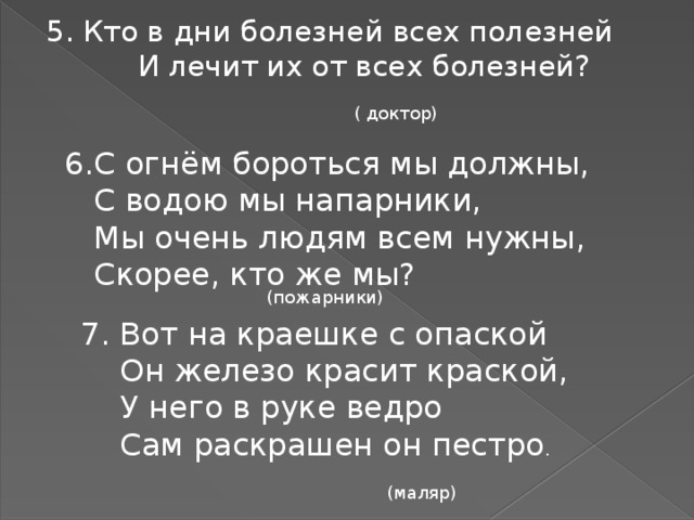 5. Кто в дни болезней всех полезней И лечит их от всех болезней? ( доктор) С огнём бороться мы должны,  С водою мы напарники,  Мы очень людям всем нужны,  Скорее, кто же мы? (пожарники) 7. Вот на краешке с опаской  Он железо красит краской,  У него в руке ведро  Сам раскрашен он пестро . (маляр)