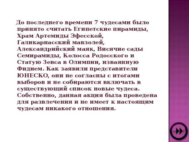  До последнего времени 7 чудесами было принято считать Египетские пирамиды, Храм Артемиды Эфесской, Галикарнасский мавзолей, Александрийский маяк, Висячие сады Семирамиды, Колосса Родосского и Статую Зевса в Олимпии, изваянную Фидием. Как заявили представители ЮНЕСКО, они не согласны с итогами выборов и не собираются включать в существующий список новые чудеса. Собственно, данная акция была проведена для развлечения и не имеет к настоящим чудесам никакого отношения.  