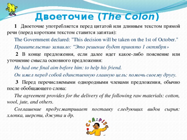   Двоеточие ( The Colon ) 1    Двоеточие употребляется перед цитатой или длинным текстом прямой речи (перед коротким текстом ставится запятая): The Government declared: 
