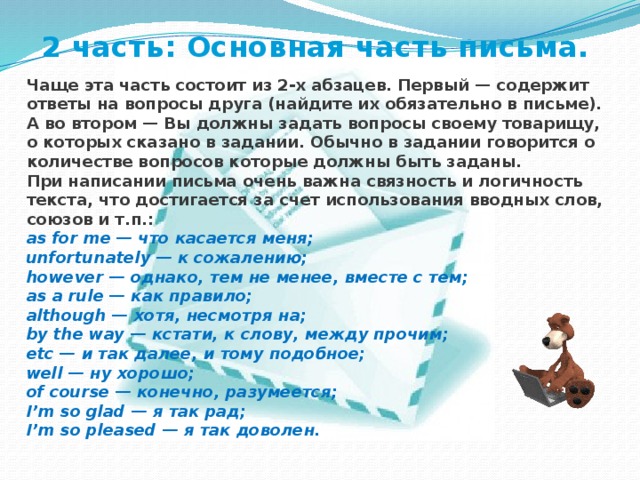 2 часть: Основная часть письма.  Чаще эта часть состоит из 2-х абзацев. Первый — содержит ответы на вопросы друга (найдите их обязательно в письме). А во втором — Вы должны задать вопросы своему товарищу, о которых сказано в задании. Обычно в задании говорится о количестве вопросов которые должны быть заданы. При написании письма очень важна связность и логичность текста, что достигается за счет использования вводных слов, союзов и т.п.: as for me — что касается меня;  unfortunately — к сожалению;  however — однако, тем не менее, вместе с тем;  as a rule — как правило;  although — хотя, несмотря на;  by the way — кстати, к слову, между прочим;  etc — и так далее, и тому подобное;  well — ну хорошо;  of course — конечно, разумеется;  I ’ m so glad — я так рад;  I ’ m so pleased — я так доволен. 