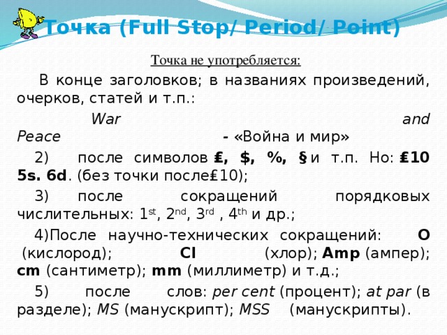 Точка (Full Stop/ Period/ Point)   Точка не употребляется:   В конце заголовков; в названиях произведений, очерков, статей и т.п.:              War and Peace                                  -  «Война и мир» 2)      после символов  ₤, $, %, §  и т.п. Но:  ₤10 5s.   6d . (без точки после₤10); 3)      после сокращений порядковых числительных: 1 st , 2 nd , 3 rd  , 4 th  и др.; 4)После научно-технических сокращений: О  (кислород);   Cl   (хлор);  Amp  (ампер); cm  (сантиметр);  mm  (миллиметр) и т.д.; 5) после слов:  per   cent  (процент);  at   par  (в разделе);  MS  (манускрипт);  MSS     (манускрипты). 