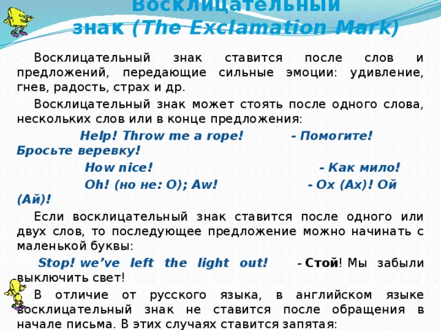 Восклицательный знак  (The   Exclamation   Mark) Восклицательный знак ставится после слов и предложений, передающие сильные эмоции: удивление, гнев, радость, страх и др. Восклицательный знак может стоять после одного слова, нескольких слов или в конце предложения:              Help! Throw me a rope!           - Помогите! Бросьте веревку!              How nice!                                       - Как мило!              Oh! (но не: O); Aw!                 - Ох (Ах)! Ой (Ай)! Если восклицательный знак ставится после одного или двух слов, то последующее предложение можно начинать с маленькой буквы:   Stop! we’ve left the light out!        -   Стой ! Мы забыли выключить свет! В отличие от русского языка, в английском языке восклицательный знак не ставится после обращения в начале письма. В этих случаях ставится запятая:              Dear John,                                          Дорогой Джон!   I’ve just received your letter. Я только что получила твое письмо…  