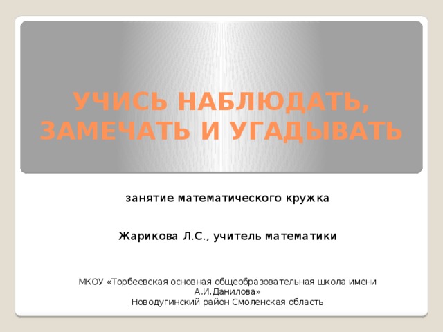УЧИСЬ НАБЛЮДАТЬ, ЗАМЕЧАТЬ И УГАДЫВАТЬ занятие математического кружка Жарикова Л.С., учитель математики МКОУ «Торбеевская основная общеобразовательная школа имени А.И.Данилова» Новодугинский район Смоленская область 