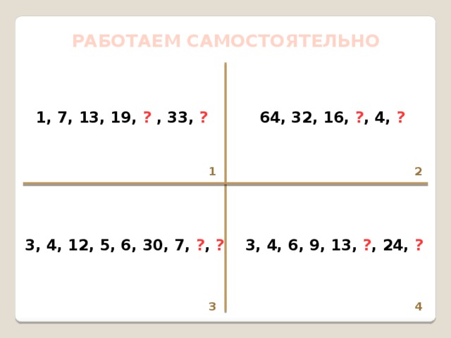 РАБОТАЕМ САМОСТОЯТЕЛЬНО 1, 7, 13, 19, ? , 33, ? 64, 32, 16, ? , 4, ? 1 2  3, 4, 12, 5, 6, 30, 7, ? , ? 3, 4, 6, 9, 13, ? , 24, ? 4 3 