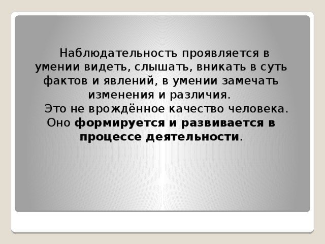  Наблюдательность проявляется в умении видеть, слышать, вникать в суть фактов и явлений, в умении замечать изменения и различия.  Это не врождённое качество человека. Оно формируется и развивается в процессе деятельности .   