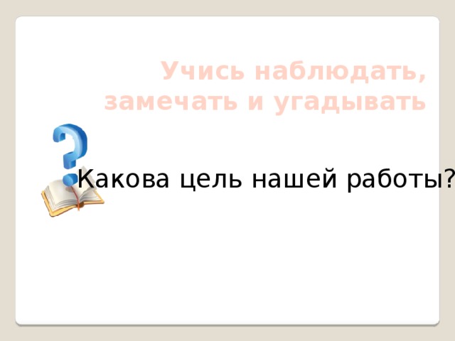 Учись наблюдать, замечать и угадывать Какова цель нашей работы? 