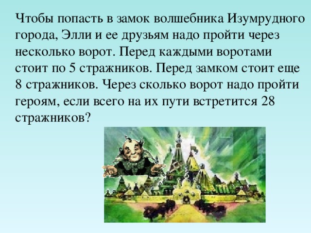 Чтобы попасть в замок волшебника Изумрудного города, Элли и ее друзьям надо пройти через несколько ворот. Перед каждыми воротами стоит по 5 стражников. Перед замком стоит еще 8 стражников. Через сколько ворот надо пройти героям, если всего на их пути встретится 28 стражников? 