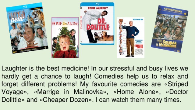 Laughter is the best medicine! In our stressful and busy lives we hardly get a chance to laugh! Comedies help us to relax and forget different problems! My favourite comedies are «Striped Voyage», «Marrige in Malinovka», «Home Alone», «Doctor Dolittle» and «Cheaper Dozen». I can watch them many times. 