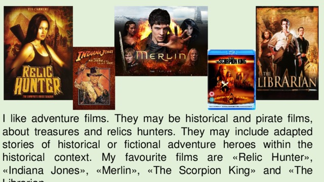 I like adventure films. They may be historical and pirate films, about treasures and relics hunters. They may include adapted stories of historical or fictional adventure heroes within the historical context. My favourite films are «Relic Hunter», «Indiana Jones», «Merlin», «The Scorpion King» and «The Librarian». 