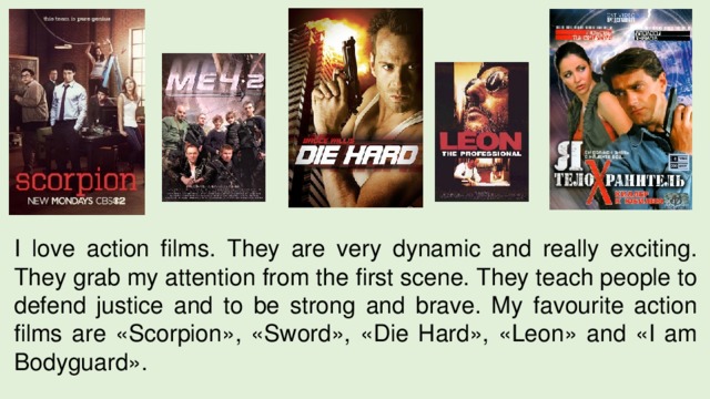 I love action films. They are very dynamic and really exciting. They grab my attention from the first scene. They teach people to defend justice and to be strong and brave. My favourite action films are «Scorpion», «Sword», «Die Hard», «Leon» and «I am Bodyguard». 