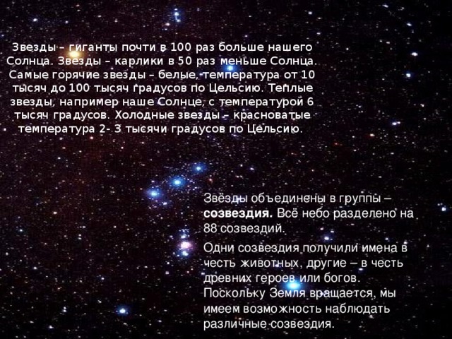 Звезды – гиганты почти в 100 раз больше нашего Солнца. Звезды – карлики в 50 раз меньше Солнца. Самые горячие звезды – белые, температура от 10 тысяч до 100 тысяч градусов по Цельсию. Теплые звезды, например наше Солнце, с температурой 6 тысяч градусов. Холодные звезды – красноватые температура 2- 3 тысячи градусов по Цельсию. Звёзды объединены в группы – созвездия. Всё небо разделено на 88 созвездий. Одни созвездия получили имена в честь животных, другие – в честь древних героев или богов. Поскольку Земля вращается, мы имеем возможность наблюдать различные созвездия. 