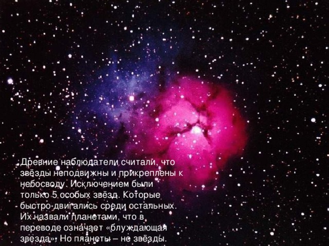 Древние наблюдатели считали, что звёзды неподвижны и прикреплены к небосводу. Исключением были только 5 особых звёзд. Которые быстро двигались среди остальных. Их назвали планетами, что в переводе означает «блуждающая звезда». Но планеты – не звёзды. 