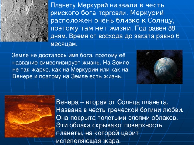 Планету Меркурий назвали в честь римско го бога торговли . Меркурий расположен очень близко к Солнцу, поэтому там нет жизни. Год равен 88 дням. Время от восхода до заката равно 6 месяцам.  Земле не досталось имя бога, поэтому её название символизирует жизнь. На Земле не так жарко, как на Меркурии или как на Венере и поэтому на Земле есть жизнь. Венера – вторая от Солнца планета. Названа в честь греческой богини любви. Она покрыта толстыми слоями облаков. Эти облака скрывают поверхность планеты, на которой царит испепеляющая жара. 
