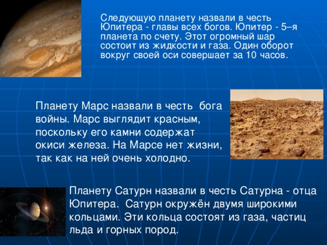  Следующую планету назвали в честь Юпитера - главы всех богов. Юпитер - 5–я планета по счету. Этот огромный шар состоит из жидкости и газа. Один оборот вокруг своей оси совершает за 10 часов. Планету Марс назвали в честь бога войны. Марс выглядит красным, поскольку его камни содержат окиси железа. На Марсе нет жизни, так как на ней очень холодно. Планету Сатурн назвали в честь Сатурна - отца Юпитера. Сатурн окружён двумя широкими кольцами. Эти кольца состоят из газа, частиц льда и горных пород. 