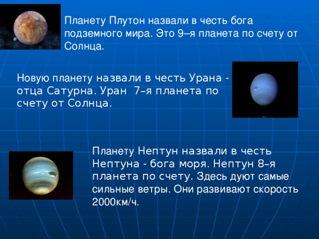  Планету Плутон назвали в честь бога подземного мира. Это 9–я планета по счету от Солнца. Новую планету назвали в честь Урана - отца Сатурна. Уран 7–я планета по счету от Солнца. Планету Нептун назвали в честь Нептуна - бога моря. Нептун 8–я планета по счету. Здесь дуют самые сильные ветры. Они развивают скорость 2000км/ч. 