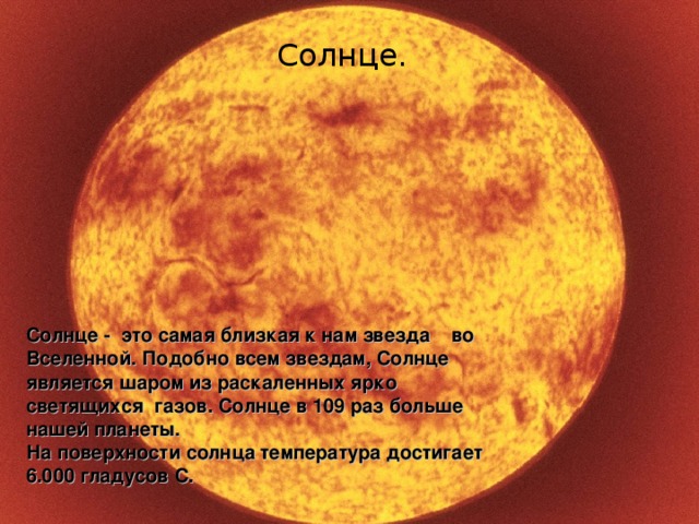 Солнце.  Солнце. Солнце - это самая близкая к нам звезда во Вселенной. Подобно всем звездам, Солнце является шаром из раскаленных ярко светящихся газов. Солнце в 109 раз больше нашей планеты. На поверхности солнца температура достигает 6.000 гладусов С.  