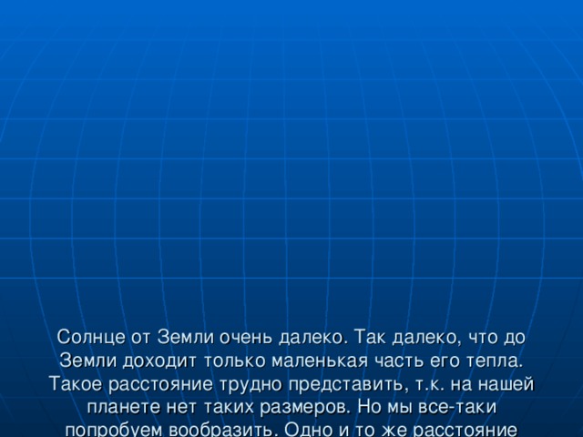              Солнце от Земли очень далеко. Так далеко, что до Земли доходит только маленькая часть его тепла. Такое расстояние трудно представить, т.к. на нашей планете нет таких размеров. Но мы все-таки попробуем вообразить. Одно и то же расстояние можно преодолеть за разное время. Всё зависит от того, с какой скоростью двигаться: пешком, на машине, на самолете.  «Расстояние до Солнца»  Бег - примерно 3,5 тысяч лет  на автомобиле – 200 лет  на самолете – 20 лет  со скоростью света – 8 минут   