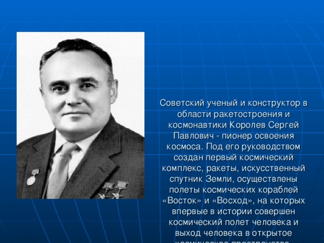 Советский ученый и конструктор в области ракетостроения и космонавтики Королев Сергей Павлович - пионер освоения космоса. Под его руководством создан первый космический комплекс, ракеты, искусственный спутник Земли, осуществлены полеты космических кораблей «Восток» и «Восход», на которых впервые в истории совершен космический полет человека и выход человека в открытое космическое пространство.   