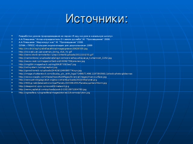 Источники: Разработки уроков природоведения из серии «Я иду на урок в начальную школу». А.А.Плешаков “Атлас-определитель.От земли до неба”,М. “Просвещение” 2006. А.А.Плешаков “Мир вокруг нас” М. “Просвещение” 2006. ОЛМА - ПРЕСС «Большая энциклопедия для дошкольника».1999 http://m.cdn.blog.hu/el/ellasathina/image/greece-20628535.jpg http://nico-edu.at.ua/caveman_swing_club_hc.gif http://www.istorik-ermolenko.ru/wp-content/uploads/2011/10/231.gif http://namonitore.ru/uploads/catalog/cosmos/vrashayushayasya_tumannost_1152.jpg http://www.xrest.ru/images/collection/00036/759/preview.jpg http://img264.imageshack.us/img264/8703/2aq7.jpg http://sol-system.ru/img/neptun.jpg http://gorod.tomsk.ru/uploads/24419/1249995774/sys.jpg http://image.shutterstock.com/display_pic_with_logo/71498/71498,1197390560,1/stock-photo-globe-nas http://www.scrapetv.com/News/News%20Pages/Science/Images/mars-surface.jpg http://www.astrologiegratuit.org/wp-content/uploads/2010/09/planet.jpg http://900igr.net/datai/astronomija/Planety-3/0038-055-Planeta-jupiter-shtorm.jpg http://sleepwind.ucoz.ru/novosti3/meteorit.jpg http://www.yaplakal.com/uploads/post-2-13313971084783.jpg http://ognesfera.ru/ognesfera/images/stories/1/kosmos/pluton.jpg  