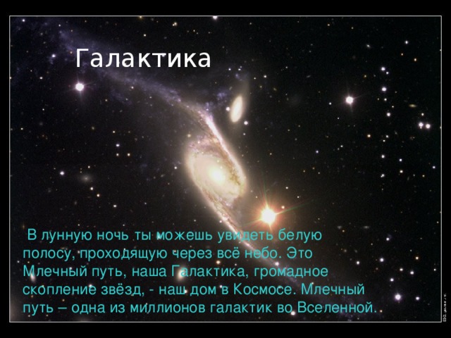 Галактика   В лунную ночь ты можешь увидеть белую полосу, проходящую через всё небо. Это Млечный путь, наша Галактика, громадное скопление звёзд, - наш дом в Космосе. Млечный путь – одна из миллионов галактик во Вселенной. 