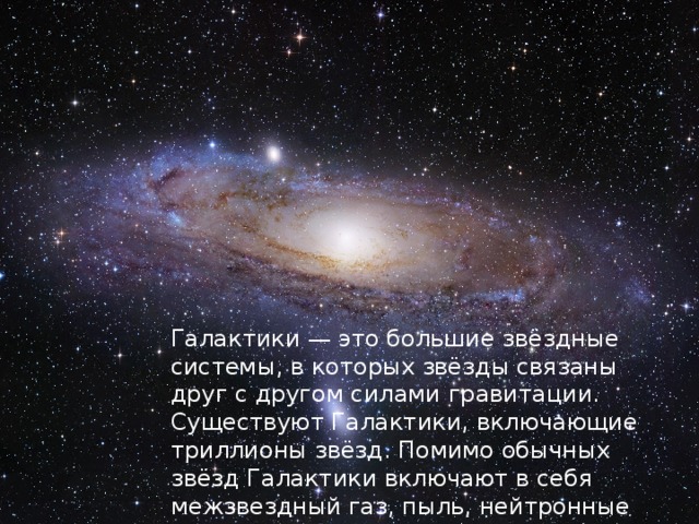 Галактики — это большие звёздные системы, в которых звёзды связаны друг с другом силами гравитации. Существуют Галактики, включающие триллионы звёзд. Помимо обычных звёзд Галактики включают в себя межзвездный газ, пыль, нейтронные звёзды, чёрные дыры. 