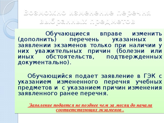 Возможно изменение перечня выбранных предметов  Обучающиеся вправе изменить (дополнить) перечень указанных в заявлении экзаменов только при наличии у них уважительных причин (болезни или иных обстоятельств, подтвержденных документально).   Обучающийся подает заявление в ГЭК с указанием измененного перечня учебных предметов и с указанием причин изменения заявленного ранее перечня.   Заявление подается не позднее чем за месяц до начала соответствующих экзаменов . 