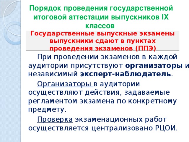 Порядок проведения государственной итоговой аттестации выпускников IХ классов   Государственные выпускные экзамены выпускники сдают в пунктах проведения экзаменов (ППЭ)  При проведении экзаменов в каждой аудитории присутствуют организаторы и независимый эксперт-наблюдатель .    Организаторы в аудитории осуществляют действия, задаваемые регламентом экзамена по конкретному предмету.  Проверка экзаменационных работ осуществляется централизовано РЦОИ. 
