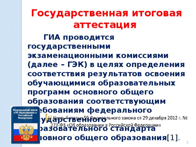 Государственная итоговая аттестация  ГИА проводится государственными экзаменационными комиссиями (далее – ГЭК) в целях определения соответствия результатов освоения обучающимися образовательных программ основного общего образования соответствующим требованиям федерального государственного образовательного стандарта основного общего образования [1].    