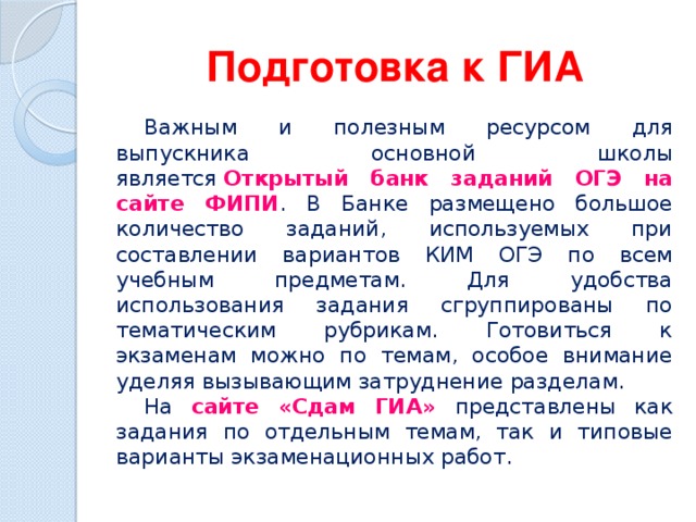 Подготовка к ГИА Важным и полезным ресурсом для выпускника основной школы является  Открытый банк заданий ОГЭ на сайте ФИПИ . В Банке размещено большое количество заданий, используемых при составлении вариантов КИМ ОГЭ по всем учебным предметам. Для удобства использования задания сгруппированы по тематическим рубрикам. Готовиться к экзаменам можно по темам, особое внимание уделяя вызывающим затруднение разделам. На сайте «Сдам ГИА» представлены как задания по отдельным темам, так и типовые варианты экзаменационных работ. 