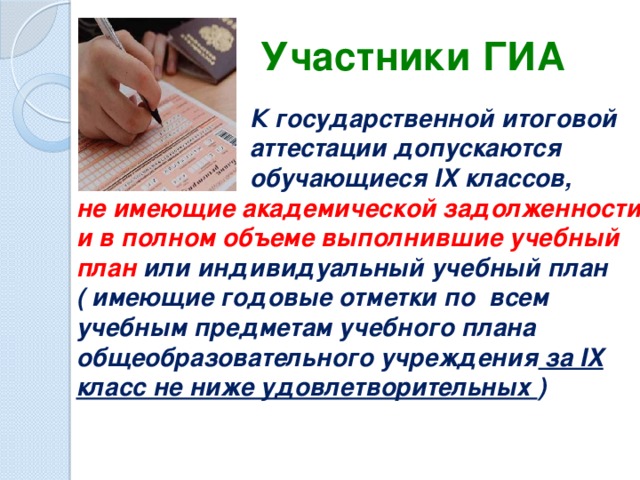 Участники ГИА  К государственной итоговой  аттестации допускаются  обучающиеся IX классов, не имеющие академической задолженности и в полном объеме выполнившие учебный план или индивидуальный учебный план ( имеющие годовые отметки по всем учебным предметам учебного плана общеобразовательного учреждения за IX класс не ниже удовлетворительных ) .   