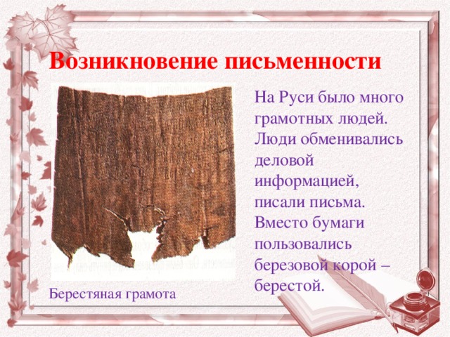 Возникновение письменности На Руси было много грамотных людей. Люди обменивались деловой информацией, писали письма. Вместо бумаги пользовались березовой корой – берестой. Берестяная грамота 