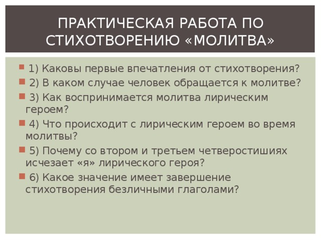 ПРАКТИЧЕСКАЯ РАБОТА ПО СТИХОТВОРЕНИЮ «МОЛИТВА»  1) Каковы первые впечатления от стихотворения?  2) В каком случае человек обращается к молитве?  3) Как воспринимается молитва лирическим героем?  4) Что происходит с лирическим героем во время молитвы?  5) Почему со втором и третьем четверостишиях исчезает «я» лирического героя?  6) Какое значение имеет завершение стихотворения безличными глаголами? 